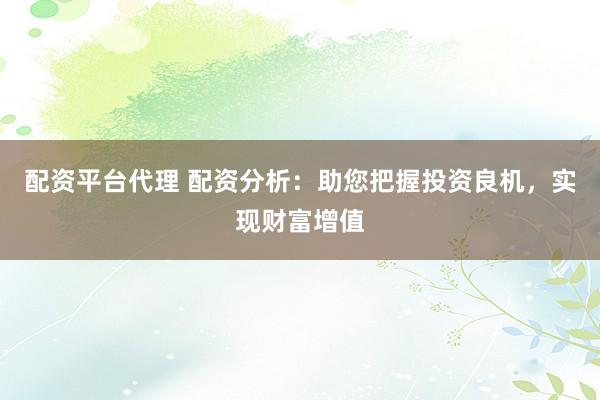 配资平台代理 配资分析：助您把握投资良机，实现财富增值