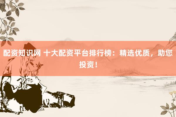 配资知识网 十大配资平台排行榜：精选优质，助您投资！