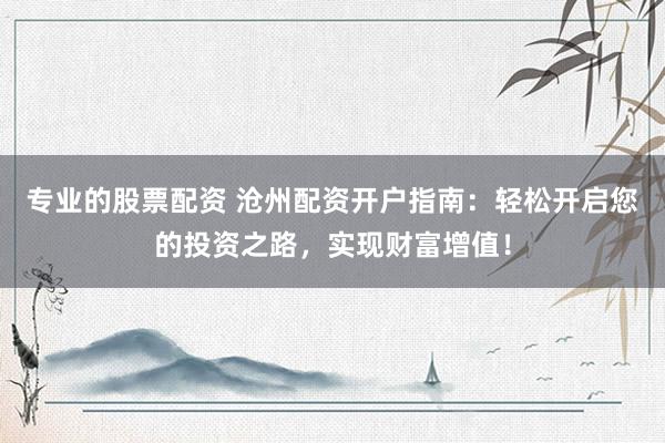 专业的股票配资 沧州配资开户指南：轻松开启您的投资之路，实现财富增值！