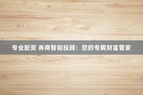 专业配资 券商智能投顾：您的专属财富管家