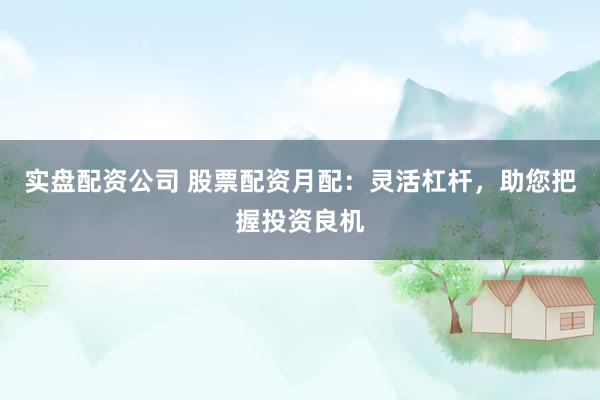 实盘配资公司 股票配资月配：灵活杠杆，助您把握投资良机