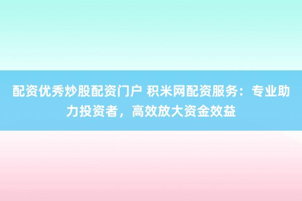 配资优秀炒股配资门户 积米网配资服务：专业助力投资者，高效放大资金效益