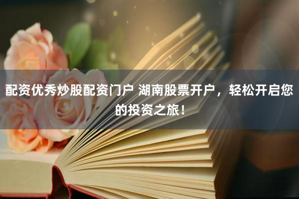 配资优秀炒股配资门户 湖南股票开户，轻松开启您的投资之旅！