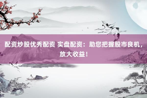 配资炒股优秀配资 实盘配资：助您把握股市良机，放大收益！
