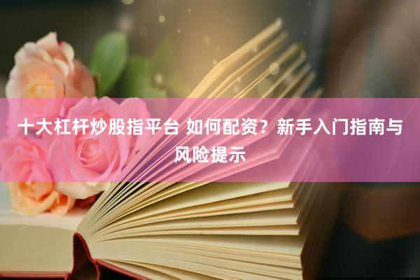 十大杠杆炒股指平台 如何配资？新手入门指南与风险提示