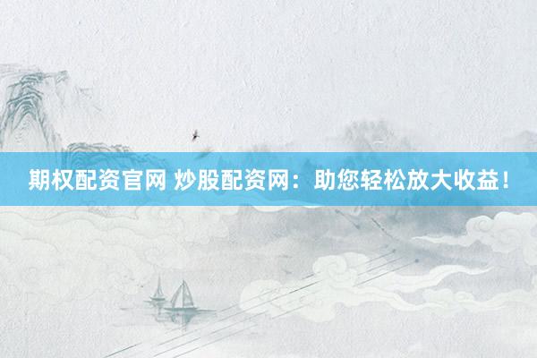 期权配资官网 炒股配资网：助您轻松放大收益！