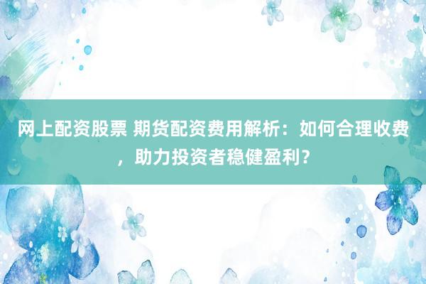 网上配资股票 期货配资费用解析：如何合理收费，助力投资者稳健盈利？