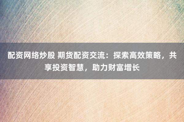 配资网络炒股 期货配资交流：探索高效策略，共享投资智慧，助力财富增长
