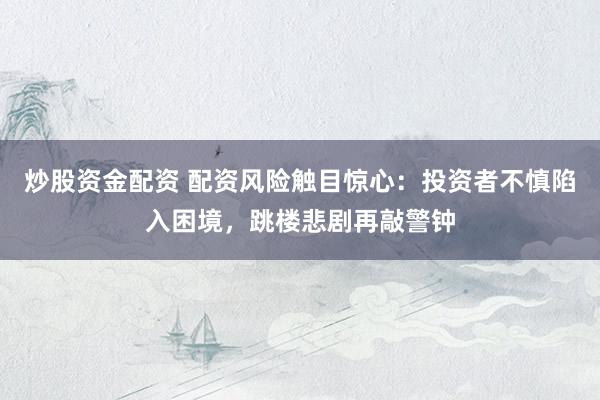 炒股资金配资 配资风险触目惊心：投资者不慎陷入困境，跳楼悲剧再敲警钟