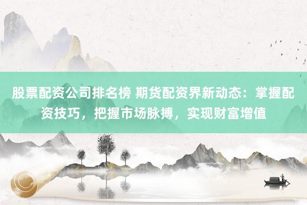 股票配资公司排名榜 期货配资界新动态：掌握配资技巧，把握市场脉搏，实现财富增值