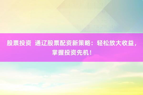 股票投资  通辽股票配资新策略：轻松放大收益，掌握投资先机！