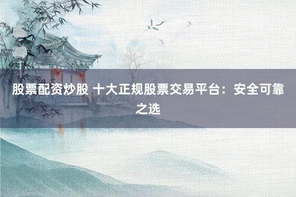 股票配资炒股 十大正规股票交易平台：安全可靠之选