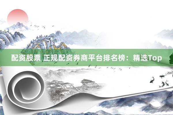 配资股票 正规配资券商平台排名榜：精选Top
