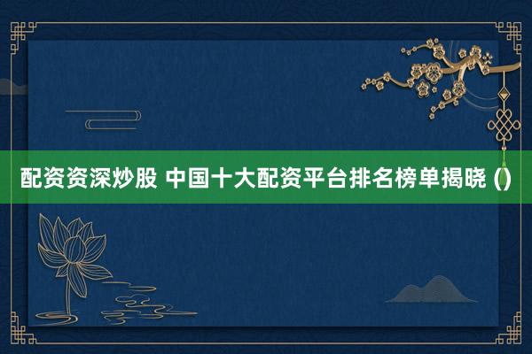 配资资深炒股 中国十大配资平台排名榜单揭晓 ()