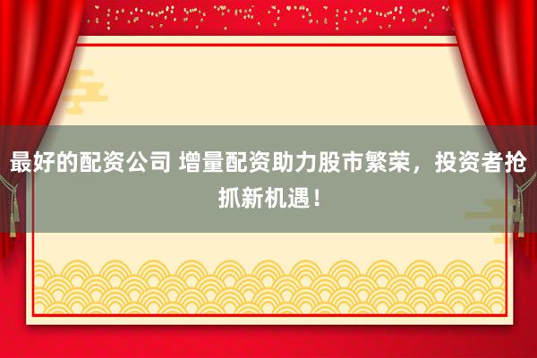 最好的配资公司 增量配资助力股市繁荣，投资者抢抓新机遇！