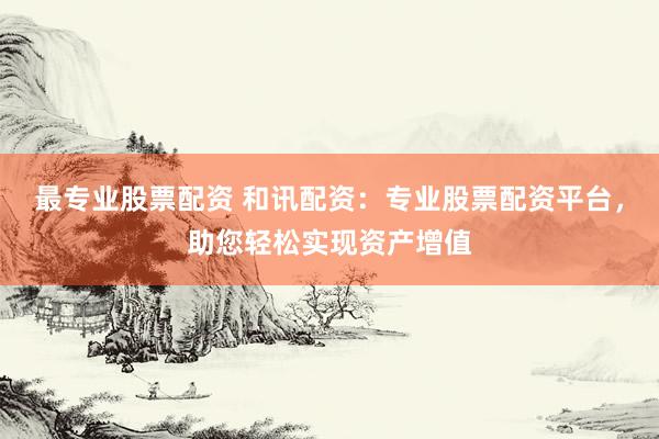 最专业股票配资 和讯配资：专业股票配资平台，助您轻松实现资产增值