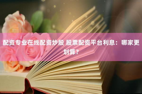 配资专业在线配资炒股 股票配资平台利息：哪家更划算？