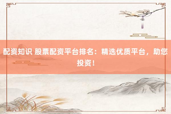 配资知识 股票配资平台排名：精选优质平台，助您投资！