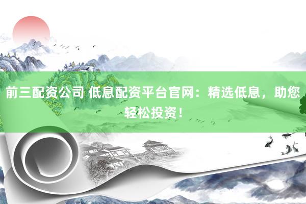 前三配资公司 低息配资平台官网:精选低息,助您轻松投资!