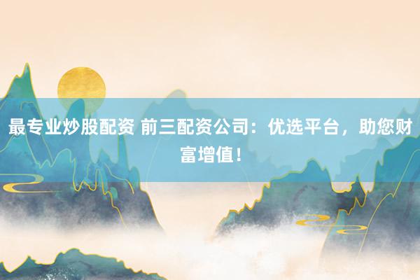 最专业炒股配资 前三配资公司:优选平台,助您财富增值!