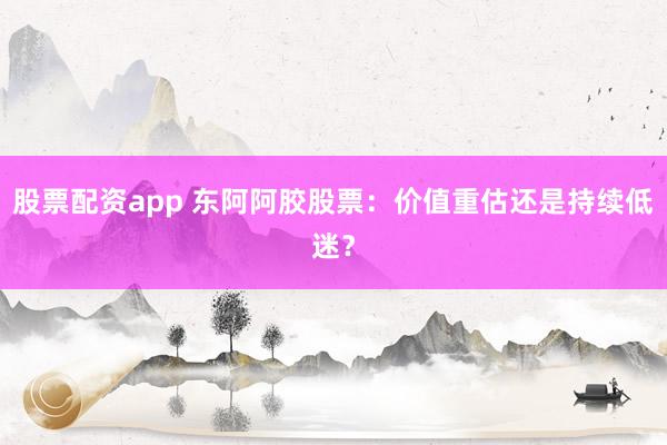 股票配资app 东阿阿胶股票:价值重估还是持续低迷?