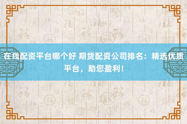 在线配资平台哪个好 期货配资公司排名：精选优质平台，助您盈利！