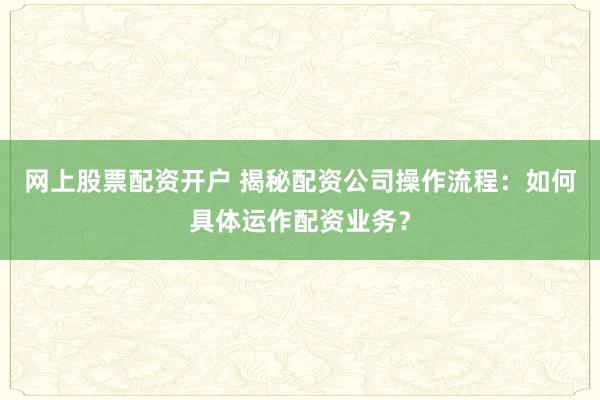 网上股票配资开户 揭秘配资公司操作流程：如何具体运作配资业务？