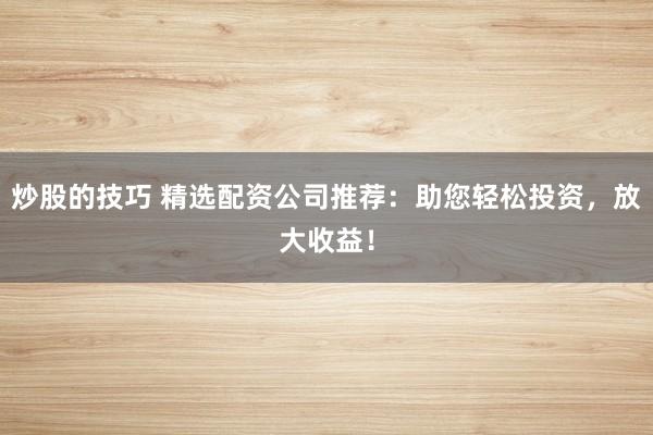 炒股的技巧 精选配资公司推荐：助您轻松投资，放大收益！