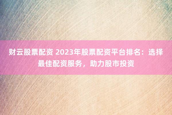 财云股票配资 2023年股票配资平台排名:选择最佳配资服务,助力股市投资