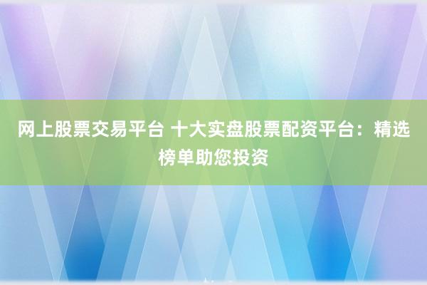 网上股票交易平台 十大实盘股票配资平台:精选榜单助您投资