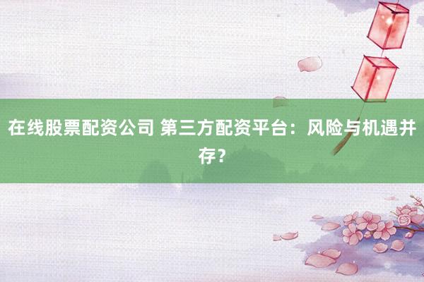 在线股票配资公司 第三方配资平台:风险与机遇并存?