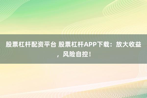 股票杠杆配资平台 股票杠杆APP下载：放大收益，风险自控！