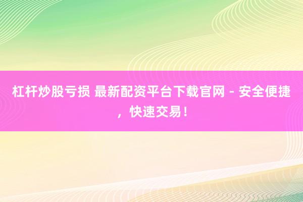 杠杆炒股亏损 最新配资平台下载官网 - 安全便捷，快速交易！