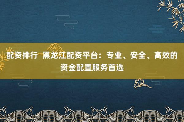 配资排行  黑龙江配资平台：专业、安全、高效的资金配置服务首选