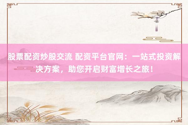 股票配资炒股交流 配资平台官网:一站式投资解决方案,助您开启财富增长之旅!
