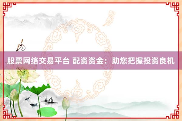 股票网络交易平台 配资资金:助您把握投资良机