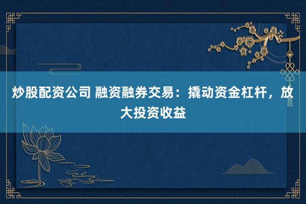炒股配资公司 融资融券交易：撬动资金杠杆，放大投资收益