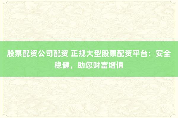 股票配资公司配资 正规大型股票配资平台：安全稳健，助您财富增值