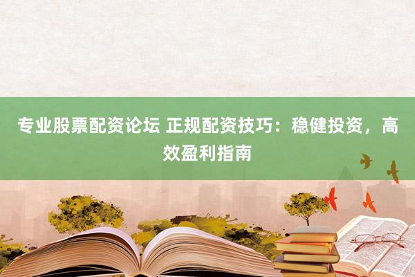专业股票配资论坛 正规配资技巧：稳健投资，高效盈利指南
