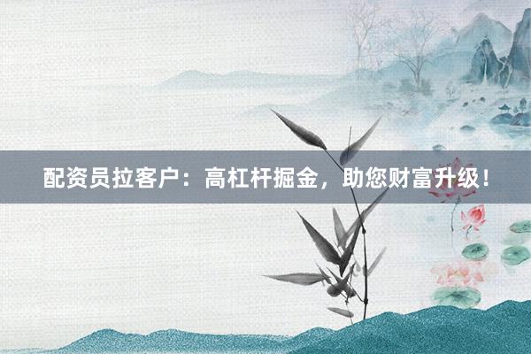 配资员拉客户：高杠杆掘金，助您财富升级！