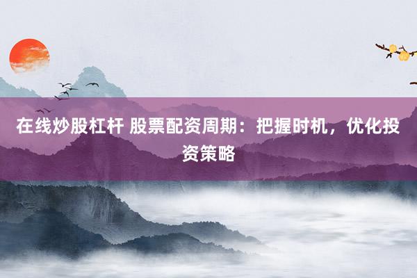 在线炒股杠杆 股票配资周期：把握时机，优化投资策略