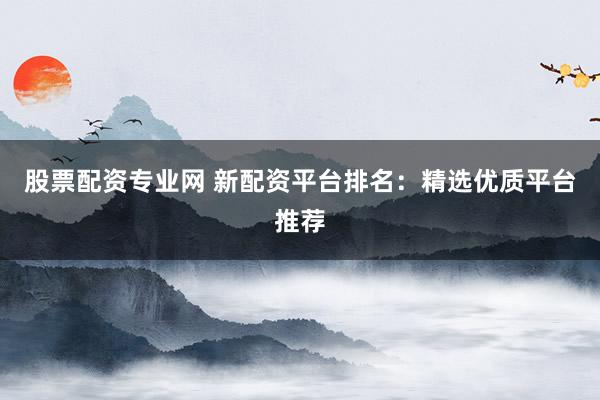 股票配资专业网 新配资平台排名：精选优质平台推荐