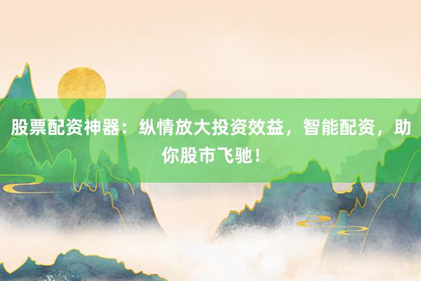 股票配资神器：纵情放大投资效益，智能配资，助你股市飞驰！