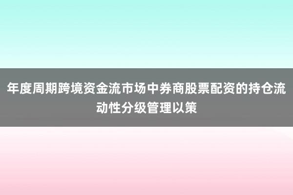 年度周期跨境资金流市场中券商股票配资的持仓流动性分级管理以策