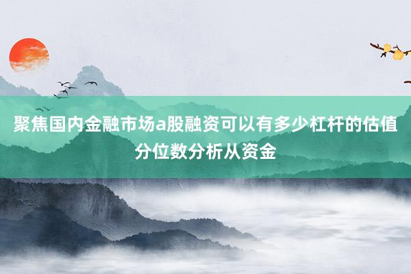 聚焦国内金融市场a股融资可以有多少杠杆的估值分位数分析从资金