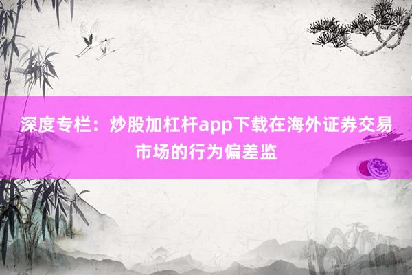 深度专栏：炒股加杠杆app下载在海外证券交易市场的行为偏差监