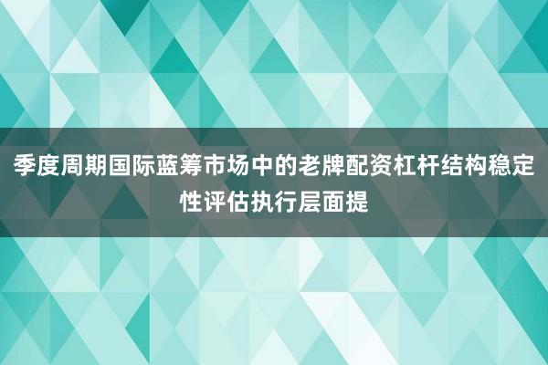 季度周期国际蓝筹市场中的老牌配资杠杆结构稳定性评估执行层面提