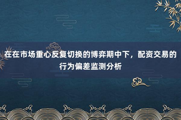 在在市场重心反复切换的博弈期中下，配资交易的行为偏差监测分析