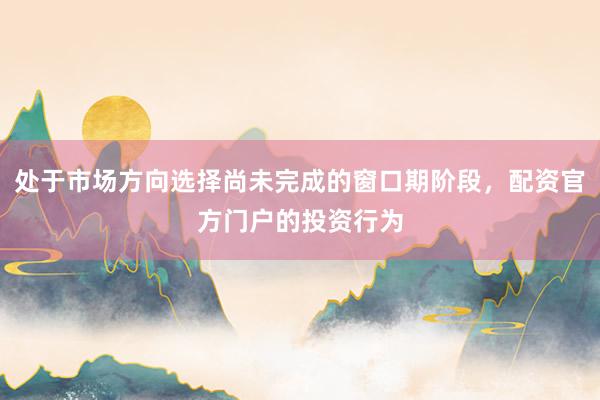 处于市场方向选择尚未完成的窗口期阶段，配资官方门户的投资行为