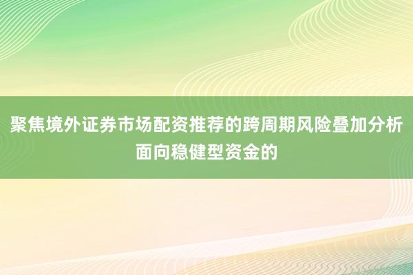 聚焦境外证券市场配资推荐的跨周期风险叠加分析面向稳健型资金的